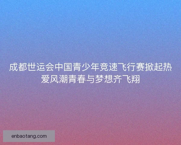 成都世运会中国青少年竞速飞行赛掀起热爱风潮青春与梦想齐飞翔